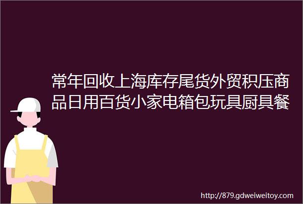 常年回收上海库存尾货外贸积压商品日用百货小家电箱包玩具厨具餐具工艺品体育文化用品母婴用品快速消费品等等一切库存商品